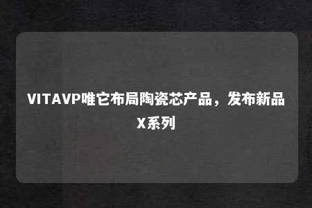 VITAVP唯它布局陶瓷芯产品，发布新品X系列