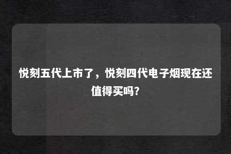 悦刻五代上市了，悦刻四代电子烟现在还值得买吗？