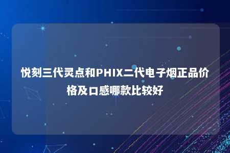 悦刻三代灵点和PHIX二代电子烟正品价格及口感哪款比较好