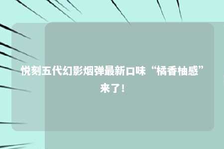 悦刻五代幻影烟弹最新口味“橘香柚感”来了！