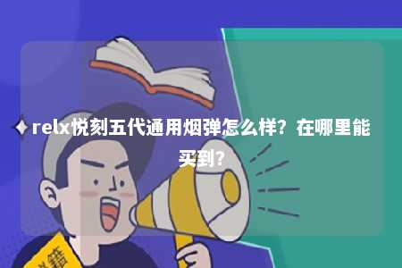 relx悦刻五代通用烟弹怎么样？在哪里能买到？